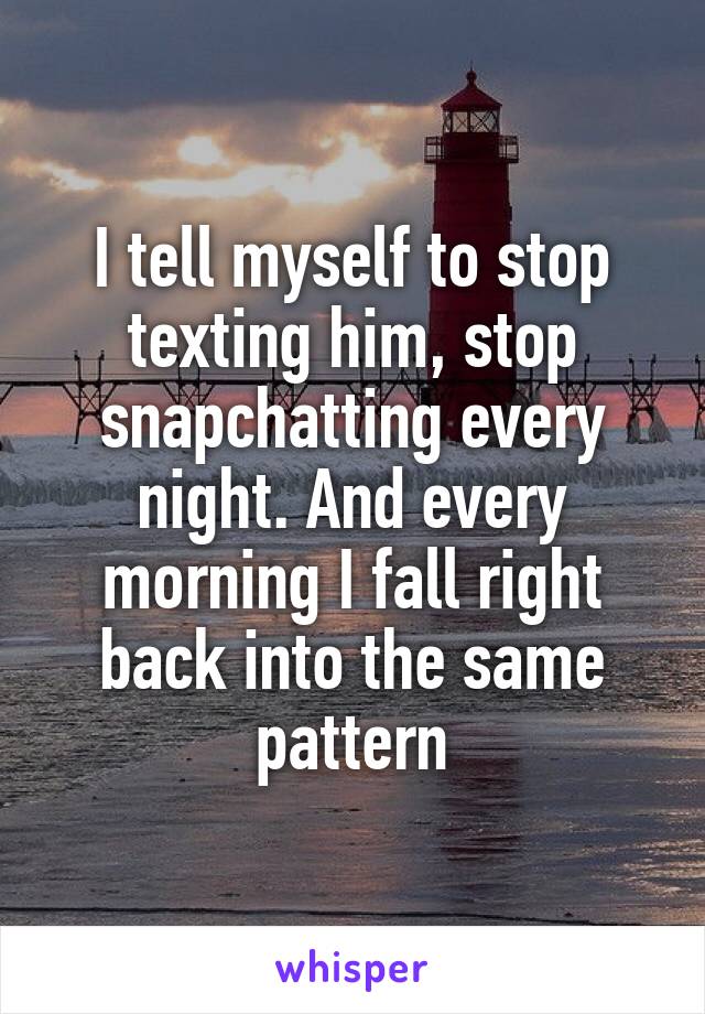 I tell myself to stop texting him, stop snapchatting every night. And every morning I fall right back into the same pattern