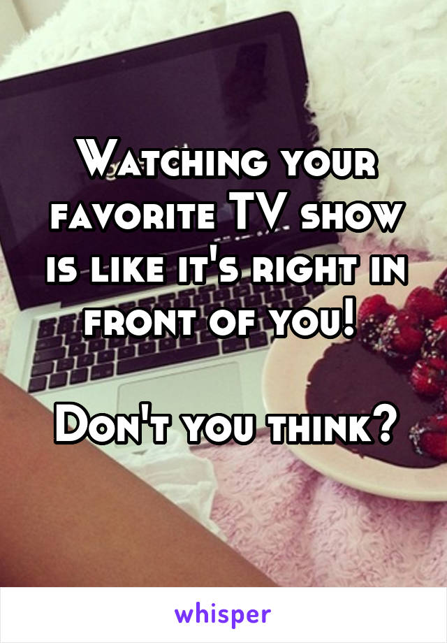 Watching your favorite TV show is like it's right in front of you! 

Don't you think?
