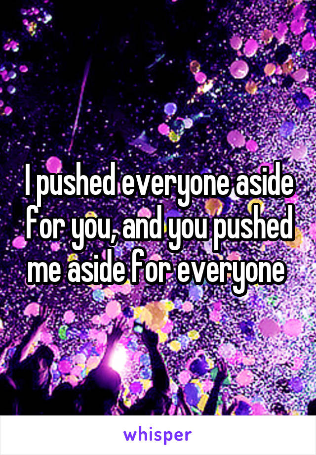 I pushed everyone aside for you, and you pushed me aside for everyone 