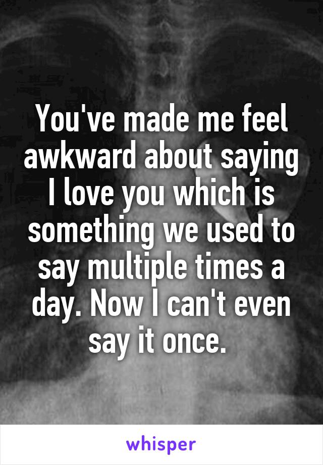 You've made me feel awkward about saying I love you which is something we used to say multiple times a day. Now I can't even say it once. 
