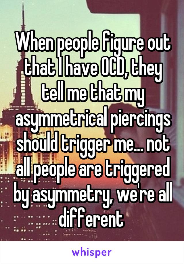 When people figure out that I have OCD, they tell me that my asymmetrical piercings should trigger me... not all people are triggered by asymmetry, we're all different 