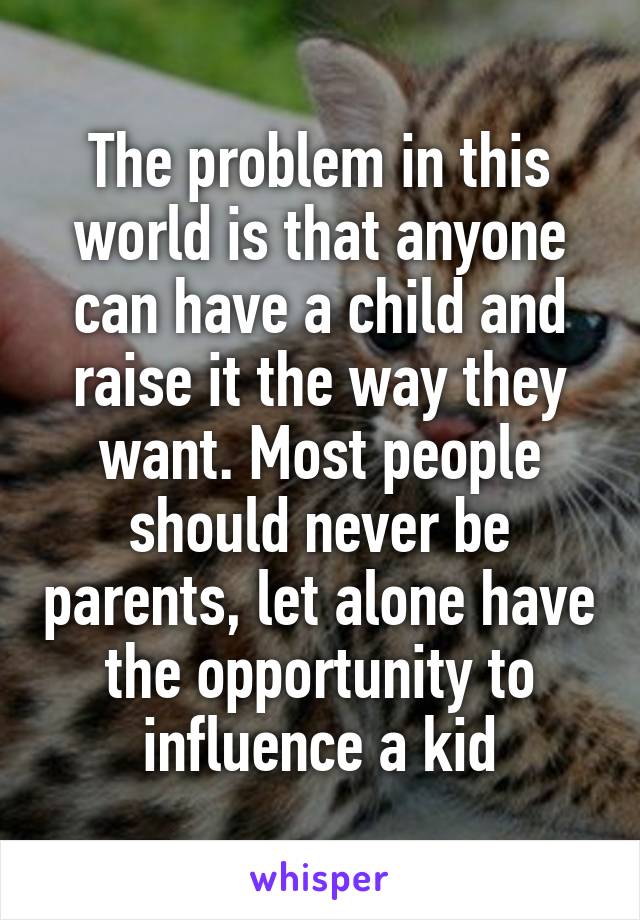 The problem in this world is that anyone can have a child and raise it the way they want. Most people should never be parents, let alone have the opportunity to influence a kid