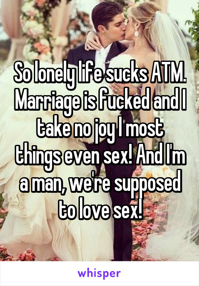 So lonely life sucks ATM. Marriage is fucked and I take no joy I most things even sex! And I'm a man, we're supposed to love sex!