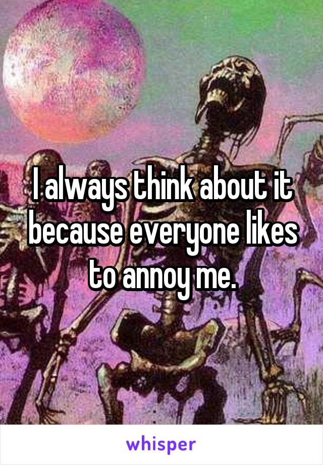 I always think about it because everyone likes to annoy me.