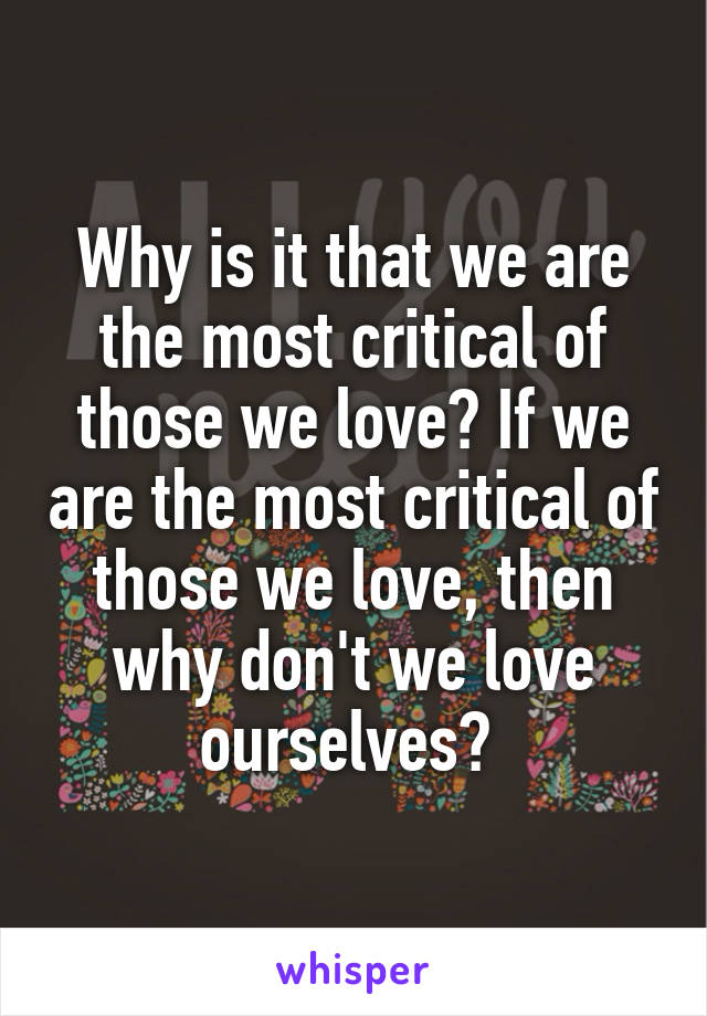 Why is it that we are the most critical of those we love? If we are the most critical of those we love, then why don't we love ourselves? 