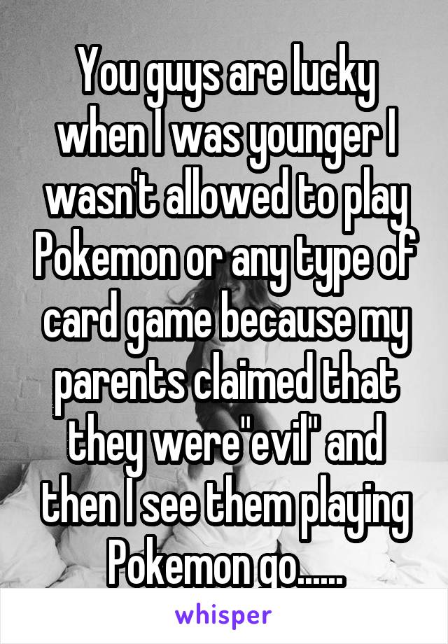 You guys are lucky when I was younger I wasn't allowed to play Pokemon or any type of card game because my parents claimed that they were"evil" and then I see them playing Pokemon go......
