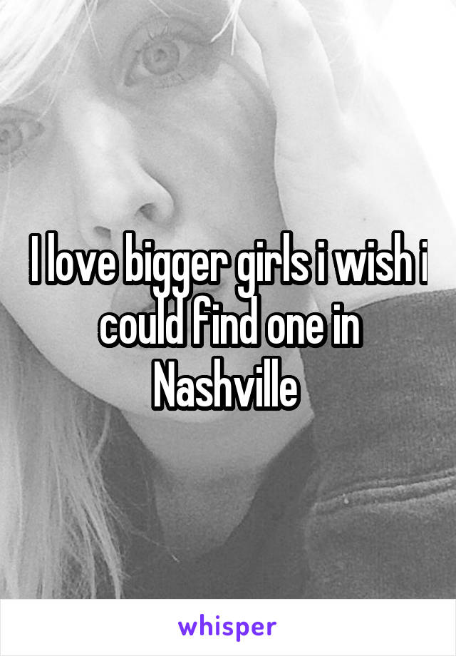 I love bigger girls i wish i could find one in Nashville 