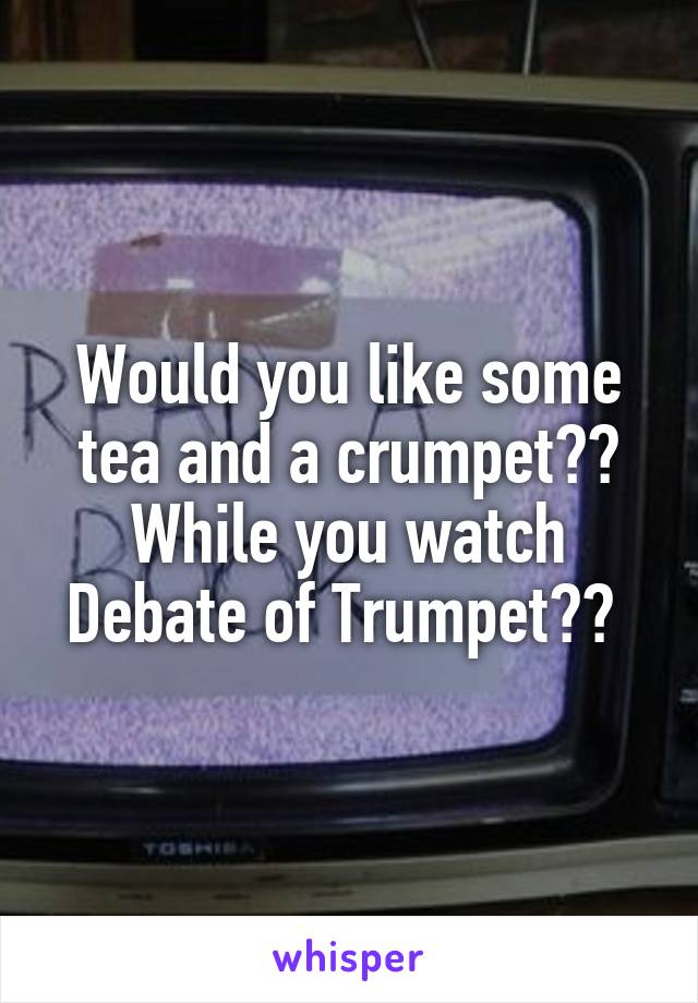 Would you like some tea and a crumpet?? While you watch Debate of Trumpet?? 