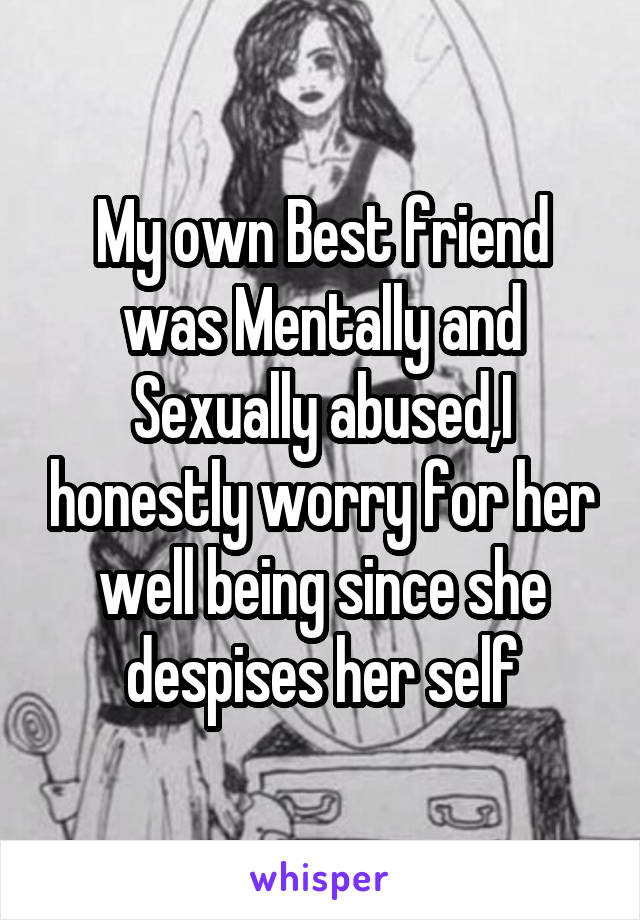 My own Best friend was Mentally and Sexually abused,I honestly worry for her well being since she despises her self