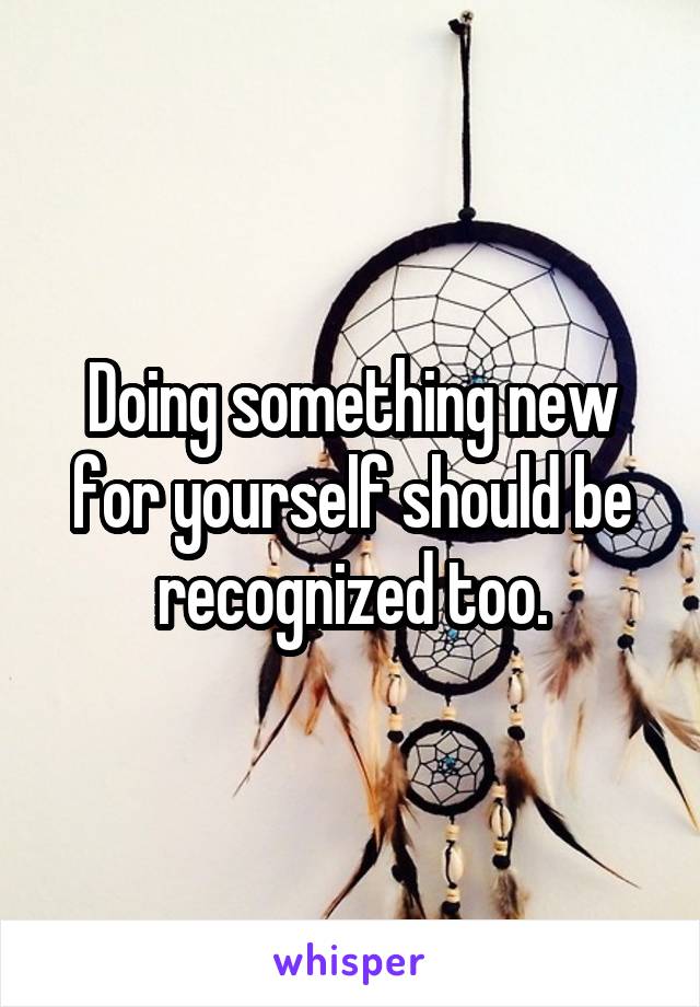 Doing something new for yourself should be recognized too.