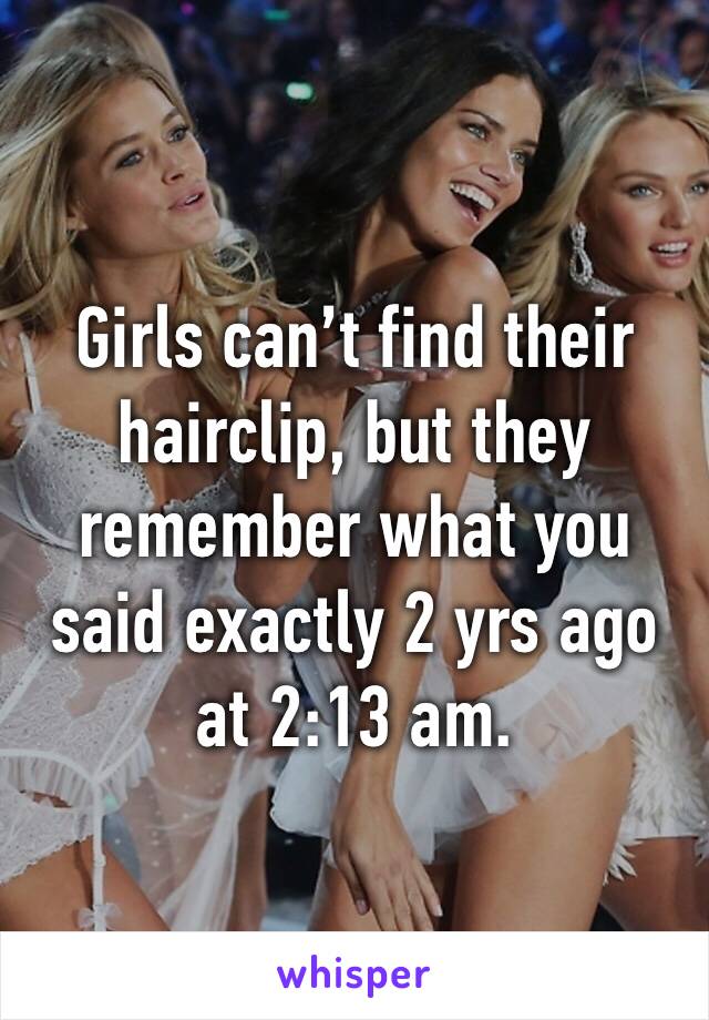Girls can’t find their hairclip, but they remember what you said exactly 2 yrs ago at 2:13 am.