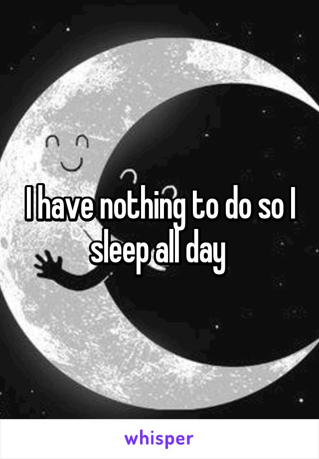 I have nothing to do so I sleep all day 