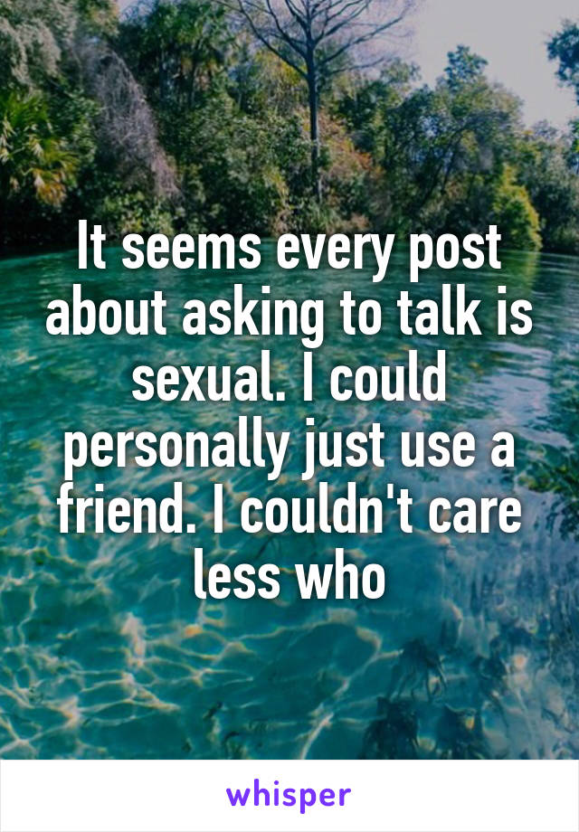 It seems every post about asking to talk is sexual. I could personally just use a friend. I couldn't care less who