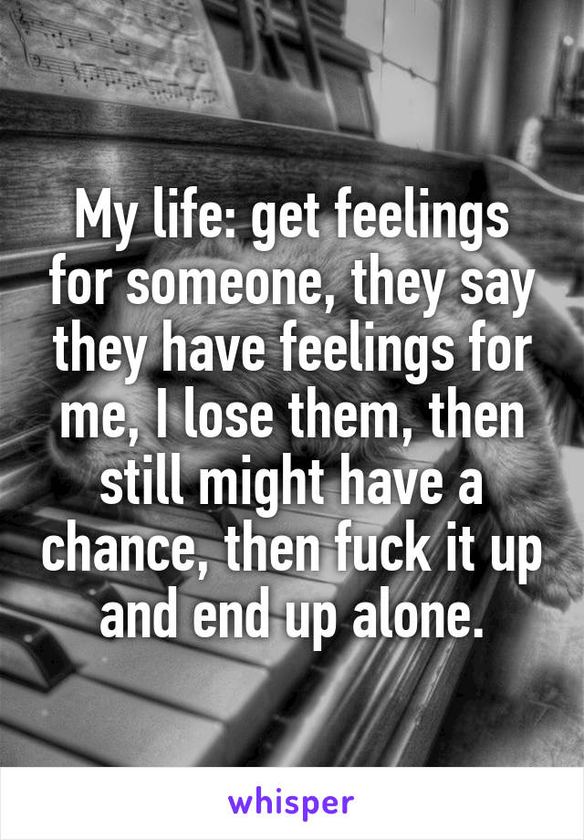My life: get feelings for someone, they say they have feelings for me, I lose them, then still might have a chance, then fuck it up and end up alone.
