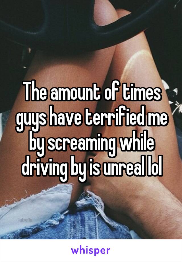 The amount of times guys have terrified me by screaming while driving by is unreal lol