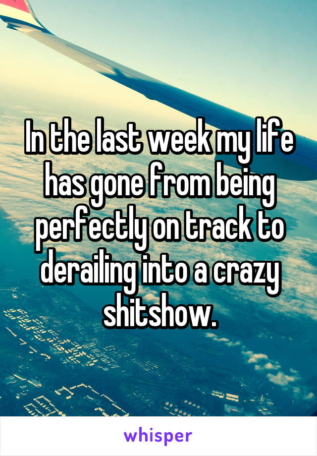 In the last week my life has gone from being perfectly on track to derailing into a crazy shitshow.