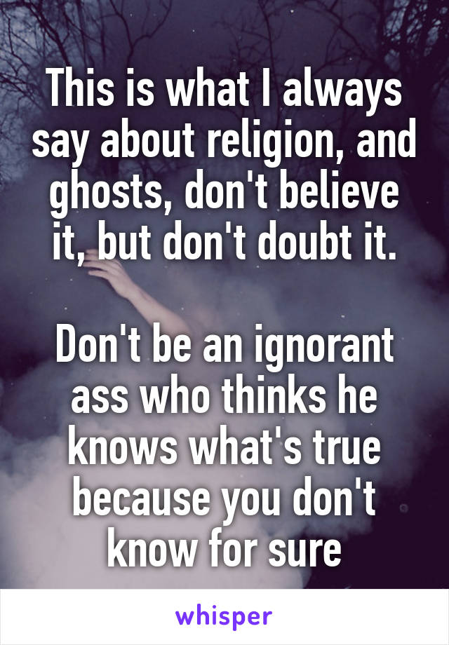 This is what I always say about religion, and ghosts, don't believe it, but don't doubt it.

Don't be an ignorant ass who thinks he knows what's true because you don't know for sure