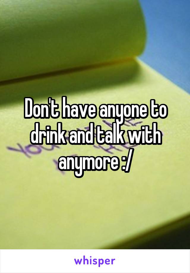 Don't have anyone to drink and talk with anymore :/