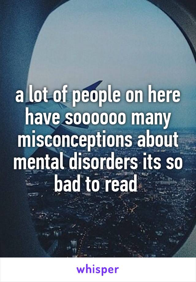 a lot of people on here have soooooo many misconceptions about mental disorders its so bad to read 