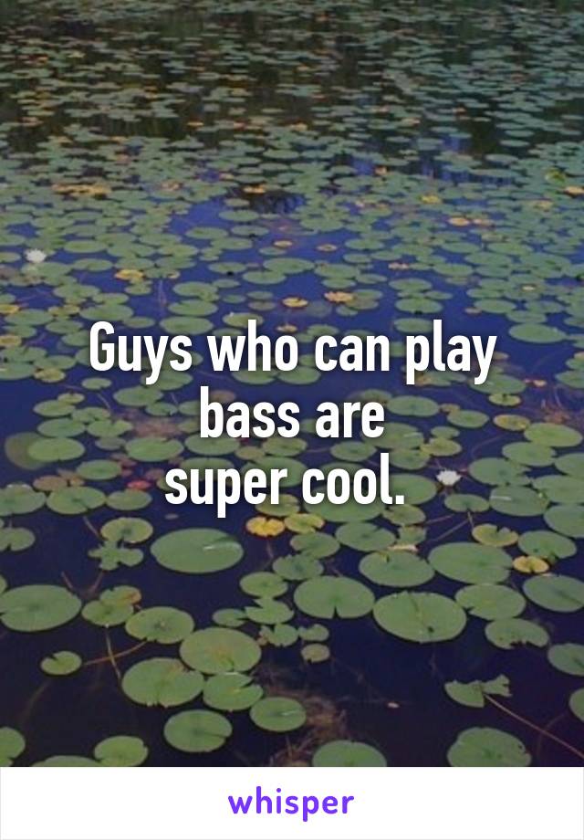 Guys who can play bass are
super cool. 