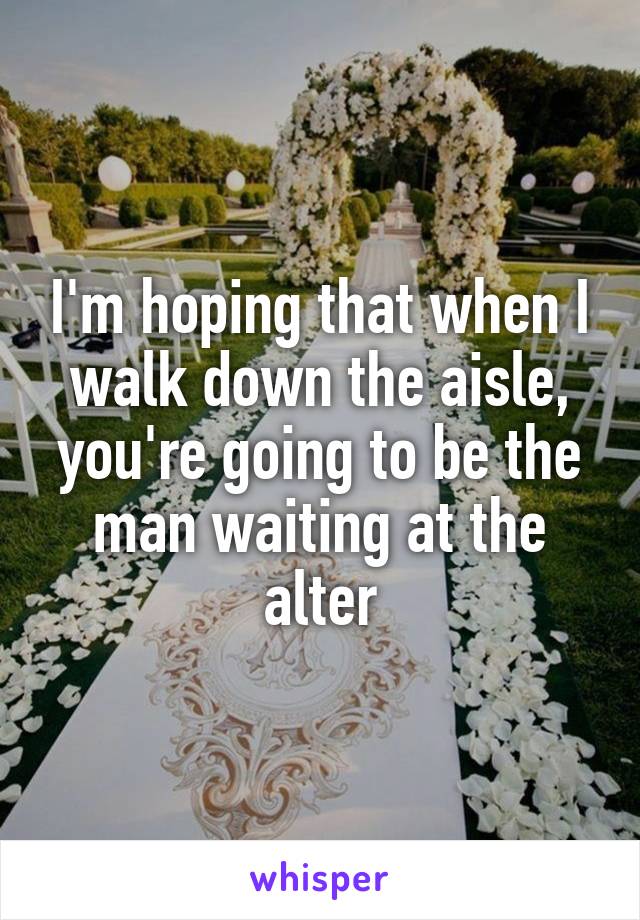 I'm hoping that when I walk down the aisle, you're going to be the man waiting at the alter