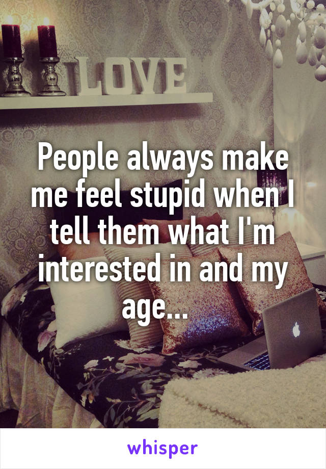 People always make me feel stupid when I tell them what I'm interested in and my age...  