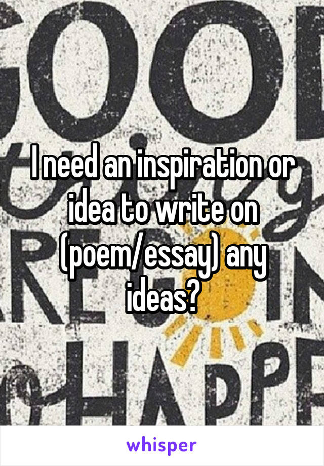 I need an inspiration or idea to write on (poem/essay) any ideas?