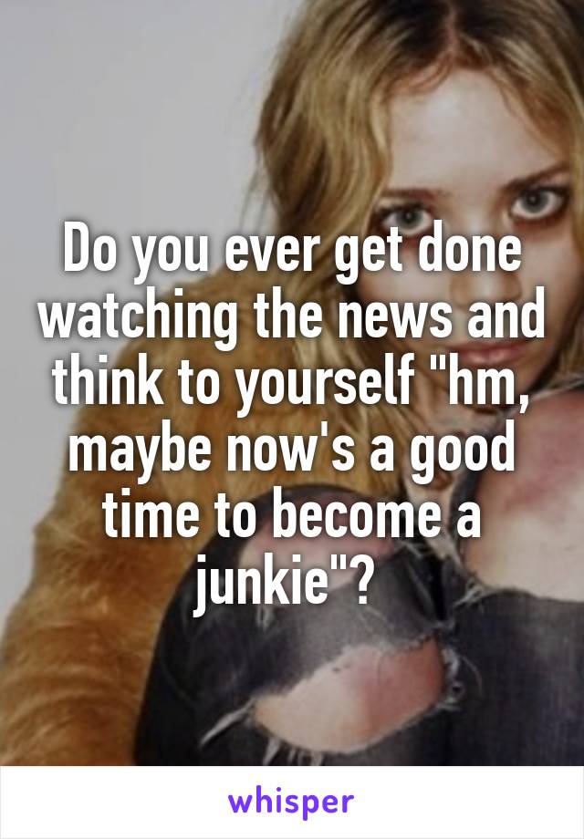 Do you ever get done watching the news and think to yourself "hm, maybe now's a good time to become a junkie"? 