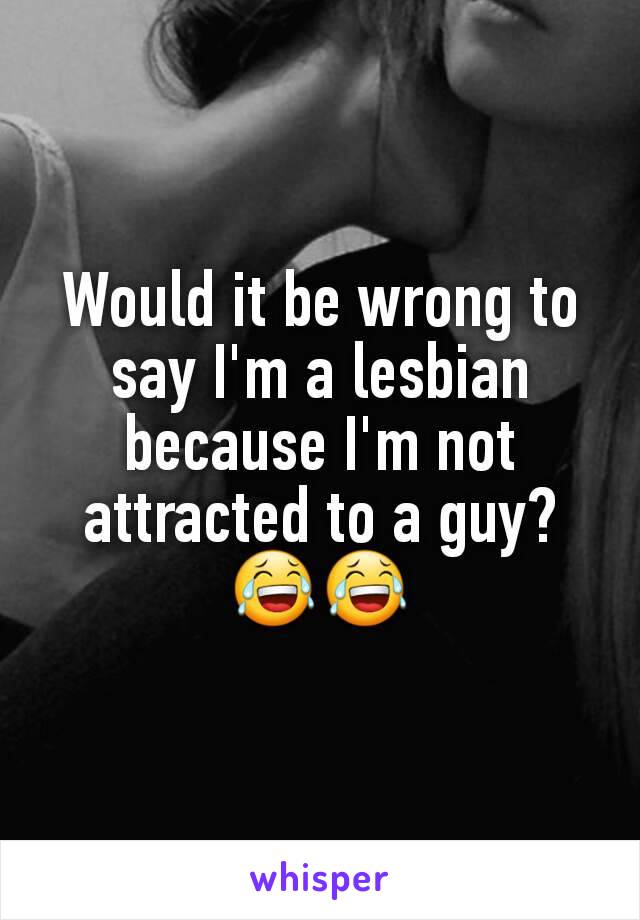 Would it be wrong to say I'm a lesbian because I'm not attracted to a guy? 😂😂