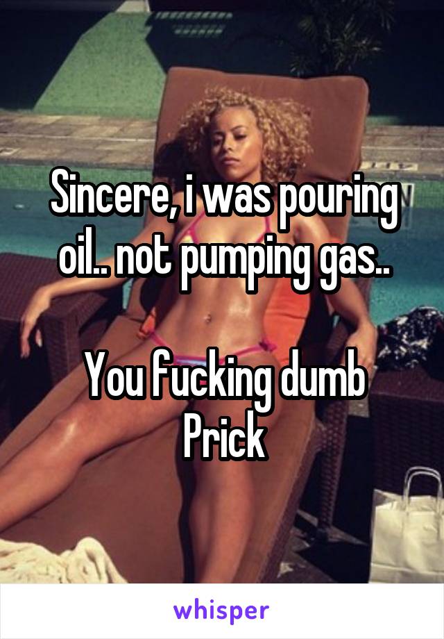 Sincere, i was pouring oil.. not pumping gas..

You fucking dumb
Prick
