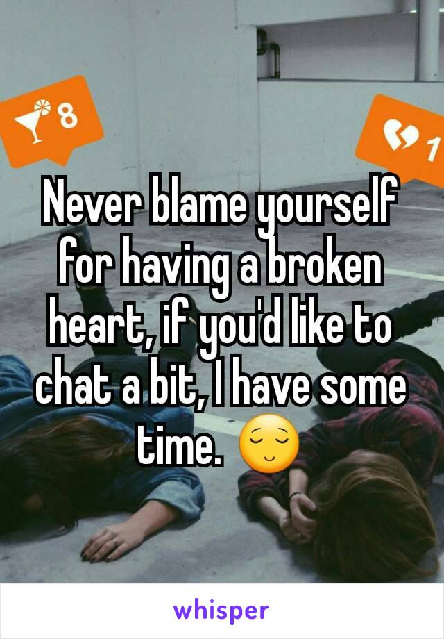 Never blame yourself for having a broken heart, if you'd like to chat a bit, I have some time. 😌