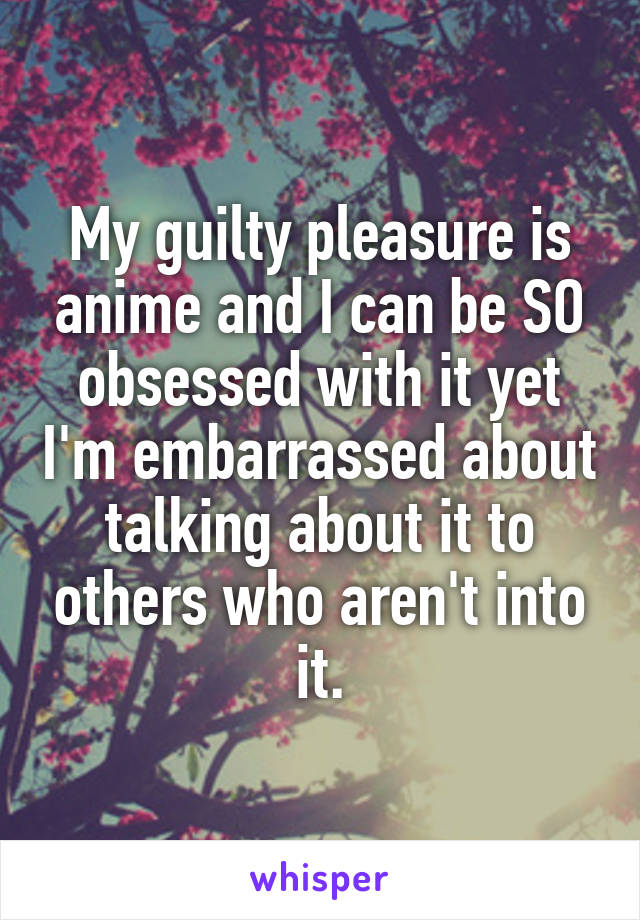 My guilty pleasure is anime and I can be SO obsessed with it yet I'm embarrassed about talking about it to others who aren't into it.