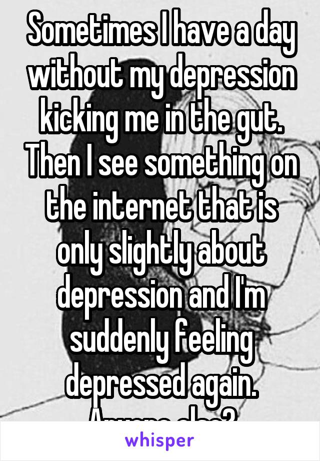 Sometimes I have a day without my depression kicking me in the gut. Then I see something on the internet that is only slightly about depression and I'm suddenly feeling depressed again. Anyone else?