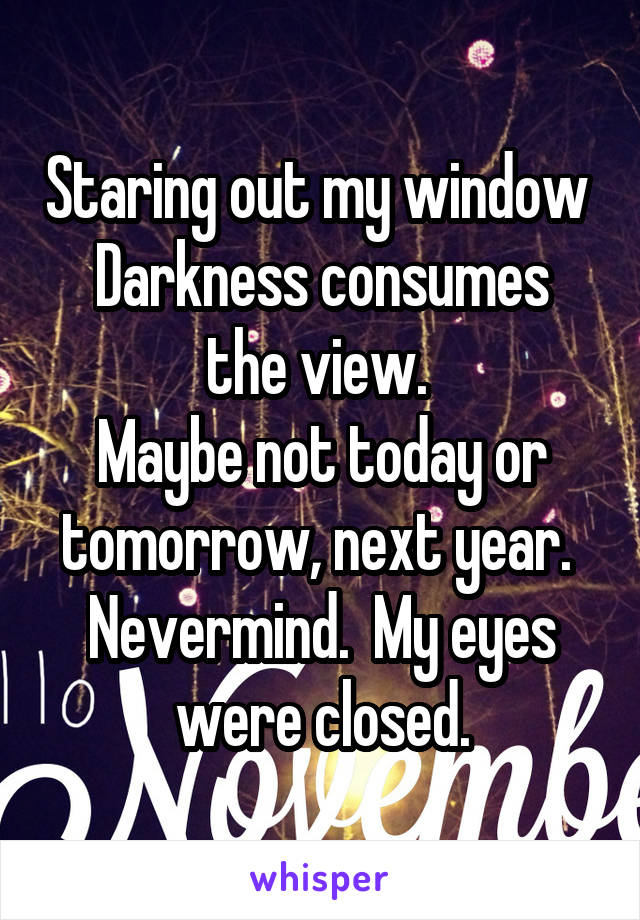 Staring out my window 
Darkness consumes the view. 
Maybe not today or tomorrow, next year. 
Nevermind.  My eyes were closed.