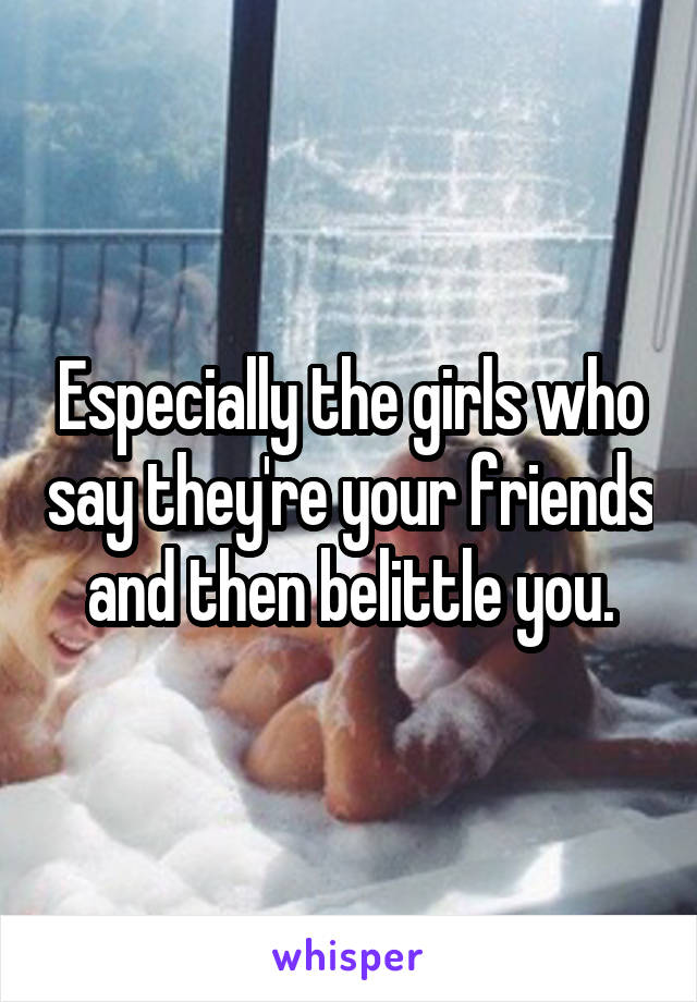 Especially the girls who say they're your friends and then belittle you.