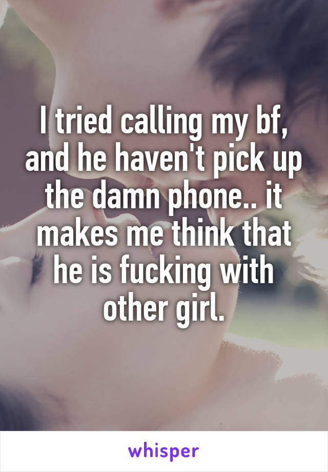I tried calling my bf, and he haven't pick up the damn phone.. it makes me think that he is fucking with other girl.
