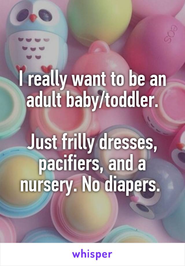 I really want to be an adult baby/toddler.

Just frilly dresses, pacifiers, and a nursery. No diapers. 