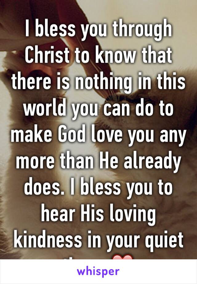 I bless you through Christ to know that there is nothing in this world you can do to make God love you any more than He already does. I bless you to hear His loving kindness in your quiet times ❤️