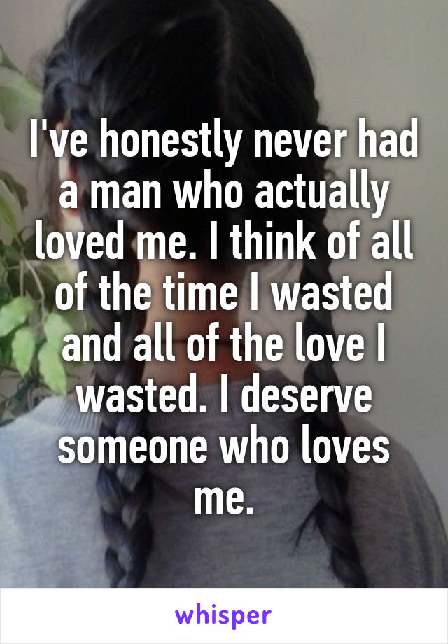 I've honestly never had a man who actually loved me. I think of all of the time I wasted and all of the love I wasted. I deserve someone who loves me.