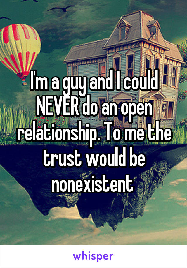 I'm a guy and I could NEVER do an open relationship. To me the trust would be nonexistent 