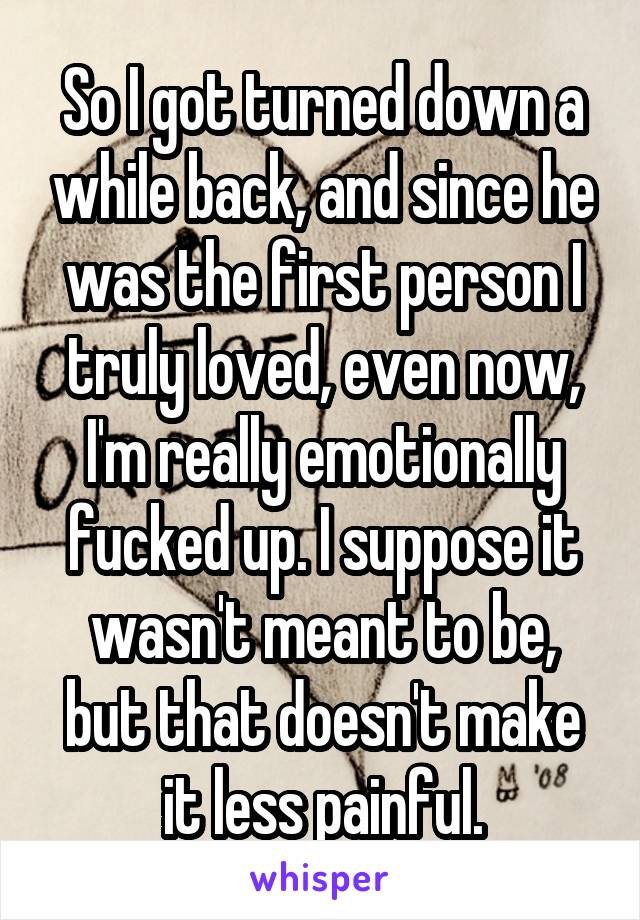 So I got turned down a while back, and since he was the first person I truly loved, even now, I'm really emotionally fucked up. I suppose it wasn't meant to be, but that doesn't make it less painful.