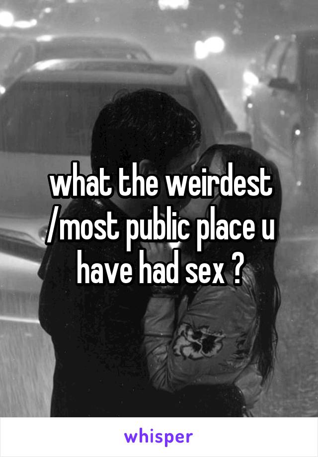 what the weirdest /most public place u have had sex ?
