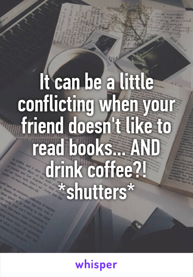 It can be a little conflicting when your friend doesn't like to read books... AND drink coffee?! *shutters*
