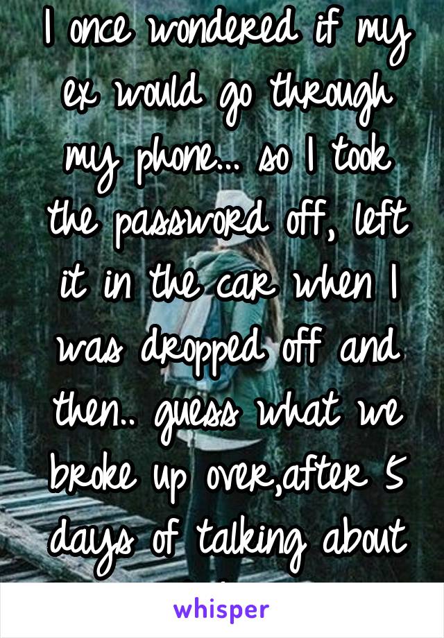I once wondered if my ex would go through my phone... so I took the password off, left it in the car when I was dropped off and then.. guess what we broke up over,after 5 days of talking about it &*#