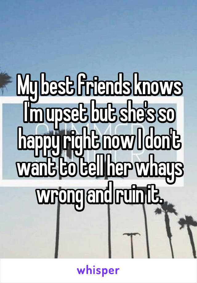 My best friends knows I'm upset but she's so happy right now I don't want to tell her whays wrong and ruin it.