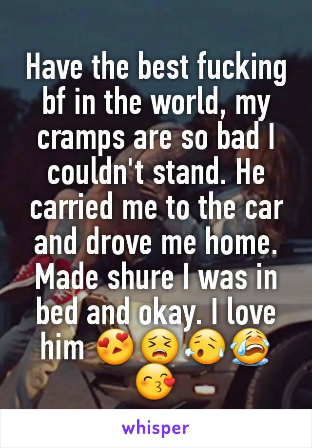 Have the best fucking bf in the world, my cramps are so bad I couldn't stand. He carried me to the car and drove me home. Made shure I was in bed and okay. I love him 😍😣😥😭😙
