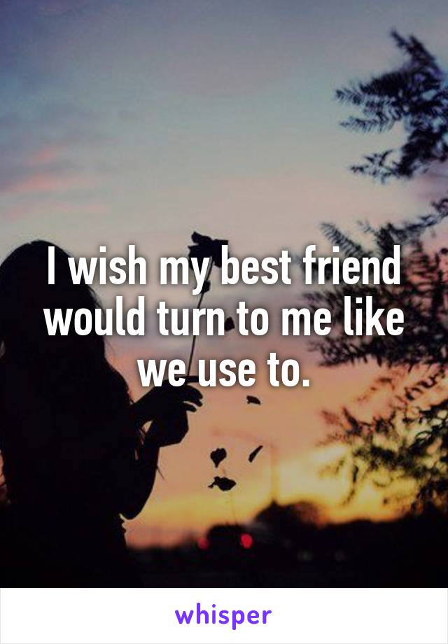 I wish my best friend would turn to me like we use to.