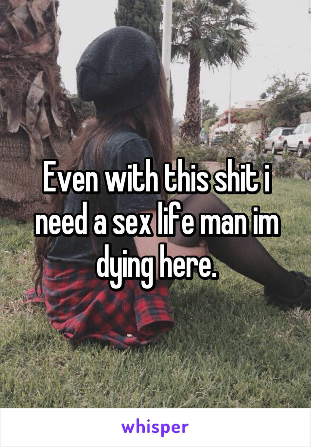 Even with this shit i need a sex life man im dying here.