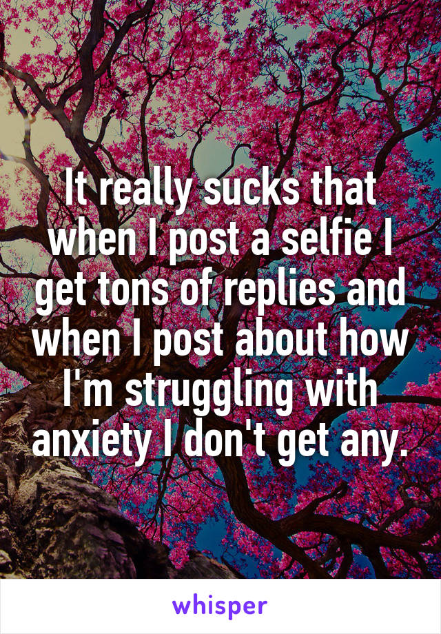 It really sucks that when I post a selfie I get tons of replies and when I post about how I'm struggling with anxiety I don't get any.