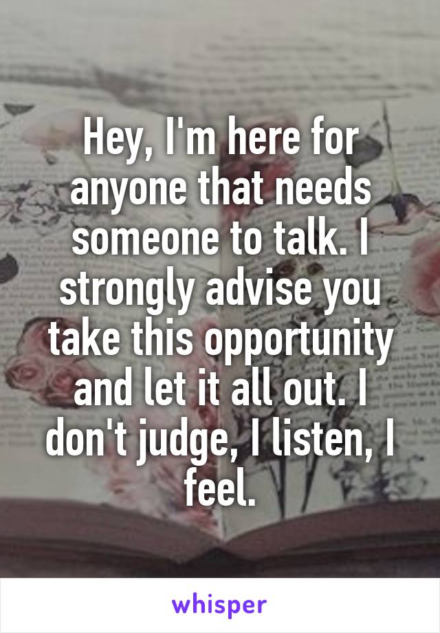 Hey, I'm here for anyone that needs someone to talk. I strongly advise you take this opportunity and let it all out. I don't judge, I listen, I feel.